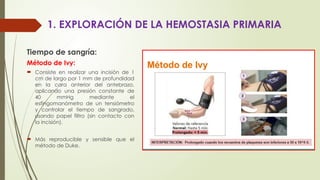 1. EXPLORACIÓN DE LA HEMOSTASIA PRIMARIA
Tiempo de sangría:
Método de Ivy:
 Consiste en realizar una incisión de 1
cm de largo por 1 mm de profundidad
en la cara anterior del antebrazo,
aplicando una presión constante de
40 mmHg mediante el
esfingomanómetro de un tensiómetro
y controlar el tiempo de sangrado,
usando papel filtro (sin contacto con
la incisión).
 Más reproducible y sensible que el
método de Duke.
 