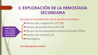 2. EXPLORACIÓN DE LA HEMOSTASIA
SECUNDARIA
Se basa en la realización de la siguientes pruebas:
Tiempo de coagulación (TC) (*)
Tiempo de protrombina (TP)- INR
Tiempo de tromboplastina parcial activada (TTPa)
Tiempo de trombina (TT)
Fibrinógeno
(*) Prueba general y manual
Perfil básico
que evalúa
hemostasia
secundaria
 
