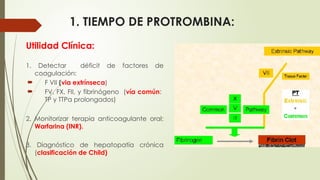 1. TIEMPO DE PROTROMBINA:
Utilidad Clínica:
1. Detectar déficit de factores de
coagulación:
 F VII (via extrínseca)
 FV, FX, FII, y fibrinógeno (vía común:
TP y TTPa prolongados)
2. Monitorizar terapia anticoagulante oral:
Warfarina (INR).
3. Diagnóstico de hepatopatía crónica
(clasificación de Child)
 