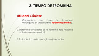3. TIEMPO DE TROMBINA
Utilidad Clínica:
1. Correlaciona con niveles de fibrinógeno
(Prolongado en presencia de hipofibrinogenemia).
2. Determinar inhibidores de la trombina (tipo heparina
o similares en neoplasias).
3. Tratamiento con L-asparaginasa (Leucemias)
 