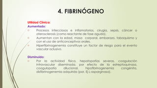 4. FIBRINÓGENO
Utilidad Clínica:
Aumentado:
o Procesos infecciosos e inflamatorios, cirugía, sepsis, cáncer o
aterosclerosis (como reactante de fase aguda).
o Aumentan con la edad, masa corporal, embarazo, tabaquismo y
con el uso de anticonceptivos orales.
o Hiperfibrinogenemia constituye un factor de riesgo para el evento
vascular oclusivo.
Disminuido:
o Por la actividad física, hepatopatías severas, coagulación
intravascular diseminada, por efecto de la estreptoquinasa,
coagulopatía dilucional, hipofibrinogenemia congénita,
disfibrinogenemia adquirida (por. Ej L-asparginasa).
 