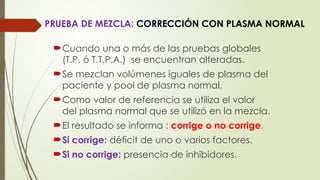 PRUEBA DE MEZCLA: CORRECCIÓN CON PLASMA NORMAL
Cuando una o más de las pruebas globales
(T.P. ó T.T.P.A.) se encuentran alteradas.
Se mezclan volúmenes iguales de plasma del
paciente y pool de plasma normal.
Como valor de referencia se utiliza el valor
del plasma normal que se utilizó en la mezcla.
El resultado se informa : corrige o no corrige.
Si corrige: déficit de uno o varios factores.
Si no corrige: presencia de inhibidores.
 