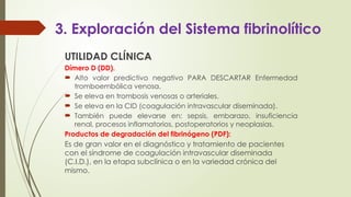 3. Exploración del Sistema fibrinolítico
UTILIDAD CLÍNICA
Dímero D (DD).
 Alto valor predictivo negativo PARA DESCARTAR Enfermedad
tromboembólica venosa.
 Se eleva en trombosis venosas o arteriales.
 Se eleva en la CID (coagulación intravascular diseminada).
 También puede elevarse en: sepsis, embarazo, insuficiencia
renal, procesos inflamatorios, postoperatorios y neoplasias.
Productos de degradación del fibrinógeno (PDF):
Es de gran valor en el diagnóstico y tratamiento de pacientes
con el síndrome de coagulación intravascular diseminada
(C.I.D.), en la etapa subclínica o en la variedad crónica del
mismo.
 