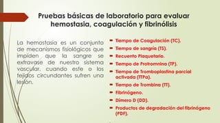 Pruebas básicas de laboratorio para evaluar
hemostasia, coagulación y fibrinólisis
 Tiempo de Coagulación (TC).
 Tiempo de sangría (TS).
 Recuento Plaquetario.
 Tiempo de Protromnina (TP).
 Tiempo de Tromboplastina parcial
activada (TTPa).
 Tiempo de Trombina (TT).
 Fibrinógeno.
 Dímero D (DD).
 Productos de degradación del fibrinógeno
(PDF).
.
La hemostasia es un conjunto
de mecanismos fisiológicos que
impiden que la sangre se
extravase de nuestro sistema
vascular, cuando este o los
tejidos circundantes sufren una
lesión.
 