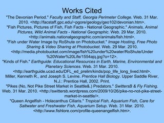 Works Cited "The Devonian Period."  Faculty and Staff, Georgia Perimeter College . Web. 31 Mar. 2010. <http://facstaff.gpc.edu/~pgore/geology/geo102/devonian.htm>. "Fish Pictures, Pictures of Fish, Fish Facts - National Geographic."  Animals, Animal Pictures, Wild Animal Facts - National Geographic . Web. 29 Mar. 2010. <http://animals.nationalgeographic.com/animals/fish.html>. "Fish under Water Image by RoShute on Photobucket."  Image Hosting, Free Photo Sharing & Video Sharing at Photobucket . Web. 29 Mar. 2010. <http://media.photobucket.com/image/fish%20under%20water/RoShute/Under%20Water%20Life/1554ajq.jpg?o=12>. "Kinds of Fish."  Earthguide: Educational Resources in Earth, Marine, Environmental and Planetary Sciences . Web. 31 Mar. 2010. <http://earthguide.ucsd.edu/DFL_ed_prelim/kinds/pop_life_long_lived.html>. Miller, Kenneth R., and Joseph S. Levine.  Prentice Hall Biology . Upper Saddle River, N.J.: Prentice Hall, 2002. Print. "Pikes (No, Not Pike Street Market in Seattle&.) Predators."  SwittersB & Fly Fishing . Web. 31 Mar. 2010. <http://swittersb.wordpress.com/2009/10/26/pike-no-not-pike-street-market-in-seattle/>. "Queen Angelfish - Holacanthus Ciliaris."  Tropical Fish, Aquarium Fish, Care for Saltwater and Freshwater Fish, Aquarium Setup . Web. 31 Mar. 2010. <http://www.fishlore.com/profile-queenangelfish.htm>. 