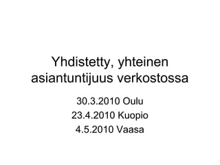 Yhdistetty, yhteinen
asiantuntijuus verkostossa
       30.3.2010 Oulu
      23.4.2010 Kuopio
       4.5.2010 Vaasa
 