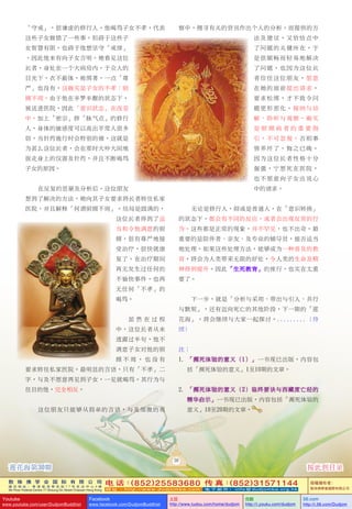 敦 珠 佛 学 会 国 际 有 限 公 司
通 讯 地 址 ： 香 港 柴 湾 常 安 街 7 7 号 发 达 中 心 4 楼
4th Floor Federal Centre 77 Sheung On Street Chaiwan Hong Kong
电 话：(852)25583680 传 真：(852)31571144
网 址 ： h t t p : / / w w w . d u d j o m b a . c o m 电 子 邮 件 ： info@dudjomba.org.hk
版權擁有者：
敦珠佛學會國際有限公司
Youtube
www.youtube.com/user/DudjomBuddhist
Facebook
www.facebook.com/DudjomBuddhist
土豆
http://www.tudou.com/home/dudjom
优酷
http://i.youku.com/dudjom
56.com
http://i.56.com/Dudjom
「守戒」，很謙虛的修行人。他喝罵子女不孝，代表
這些子女做錯了一些事。但礙於這些子
女智慧有限，也礙於他想堅守「戒律」
，因此他未有向子女言明。她看見這位
長者，身處在一個大病房內，於眾人的
目光下，衣不蔽體，被綁著，一點「尊
嚴」也沒有，這確實是子女的不孝：照
顧不周。由於他在半夢半醒的狀態下，
被送進醫院，因此「意識狀態」在改變
中，加上「密宗」修「脈氣點」的修行
人，身體的敏感度可以高出平常人很多
倍，當針藥施行時會特別的痛，這就是
為甚麼這位長者，會在那時大吵大鬧地
拔走身上的儀器及針藥，並且不斷喝罵
子女的原因。
在反復的思量及分析後，這位朋友
想到了解決的方法。她向其子女要求將長者轉往私家
醫院，並且解釋「何謂照顧不周」。結局是圓滿的，
這位長者得到了適
當和令他滿意的照
顧，很有尊嚴地接
受治療，很快就康
復了。在治療期間
再無發生過任何的
不愉快事件，也再
無任何「不孝」的
喝罵。
雖 然 在 過 程
中，這位長者從未
透露過半句，他不
滿意子女對他的照
顧 不 周 ， 也 沒 有
要求轉往私家醫院。最明顯的言語，只有「不孝」二
字，與及不願意再見到子女，一見就喝罵。其行為與
往日的他，完全相反。
這位朋友只能夠從簡單的言語，與及細微的觀
察中，搜尋有關的資訊作出個人的分析。而提供的方
法及建議，又恰恰點中
了問題的關鍵所在，於
是很順暢而輕易地解決
了問題。也因為這位長
者信任這位朋友，願意
在她的面前提出請求，
要求鬆綁，才不致令問
題更形惡化。接納與諒
解、聆聽與觀察，確實
是 照 顧 病 者 的 重 要 指
引，不可忽視。否則事
情弄壞了，悔之已晚。
因為這位長者性格十分
倔強，寧願死在醫院，
也不願意向子女出說心
中的請求。
無論是修行人，抑或是普通人，在「意識轉換」
的狀態下，都會有不同的反應，或者會出現反常的行
為。這些都是正常的現象，並不罕見，也不出奇。最
重要的是陪伴者、親友、及專業的輔導員，能否適當
地處理。如果這些處理方法，能夠成為一種普及的教
育，將會為人類帶來無限的好處，令人類的生命及精
神得到提昇。因此「生死教育」的推行，也實在太重
要了。
下一步，就是「分析與採用、帶出與引入、共行
與默契」，還有邁向死亡的其他階段，下一期的「蓮
花海」，將會繼續與大家一起探討。.........（待
續）
註：
1. 「瀕死體驗的意義（1）」一書現已出版，內容包
括「瀕死體驗的意義」1至10期的文章。
2. 「瀕死體驗的意義（2）臨終要訣與西藏度亡經的
精華啟示」一書現已出版，內容包括「瀕死體驗的
意義」10至20期的文章。
30
蓮花海第30期 按此到目錄
 