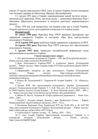 11
списку 25 грудня приєдналися США, одна за одною Україну почали визнавати
такі впливові держави як Німеччина, Франція, Великобританія.
З 1 грудня 1991 року в Україні запроваджувався новий інститут влади –
президентське правління. Отже, два види влади – законодавча Верховна Рада і
виконавча (Президент) включилися в механізм реалізації державотворчого
процесу.
Отже, 1991 рік став поворотним, він відкрив нову еру в історії України.
Уперше протягом століть доля українців опинилася в їх власних руках.
Основні події:
16 липня 1990 року Верховна Рада УРСР прийняла Декларацію про
державний суверенітет України та постанову «Про День проголошення
незалежності України»;
19-21 серпня 1991 року відбулася спроба державного перевороту в СРСР
24 серпня 1991 року Верховна Рада УРСР ухвалила Акт проголошення
незалежності України;
1 грудня 1991 року проведено всеукраїнський референдум щодо
проголошення незалежності України.
Список використаних джерел
1. Акт проголошення незалежності України – 1991 рік [Електронний ресурс]. –
Режим доступу: https://youtu.be/c7KvFsOGFFg
2. День Незалежності України-2020: 8 історичних фактів [Електронний
ресурс]. – Режим доступу: https://suspilne.media/57574-den-nezaleznosti-ukraini-2020-8-
istoricnih-faktiv/
3. Інформаційні матеріали до Дня незалежності України [Електронний
ресурс]. – Режим доступу: https://uinp.gov.ua/informaciyni-
materialy/vchytelyam/metodychni-rekomendaciyi/informaciyni-materialy-do-dnya-
nezalezhnosti-ukrayiny
4. Коваль М., Кульчицький С., Курносов Ю. Історія України. – К.: «Райдуга»,
1992. – 512 с.
5. Литвин В.М. Акт проголошення незалежності України [Електронний
ресурс] // Енциклопедія історії України: Т. 1: А-В / Ред. кол.: В. А. Смолій (голова) та
ін. НАН України. Інститут історії України. – К.: В-во «Наукова думка», 2003. – 688 с.:
іл. – Режим доступу: http://www.history.org.ua/?termin=Akt_proholoshenni
6. Малик Я., Вол Б., Чуприна В. Історія української державності. – Львів: Світ,
1995. – 248 с.
7. Плохій С. Остання імперія. Занепад і крах Радянського Союзу. – Харків:
Книжковий Клуб «Клуб Сімейного Дозвілля», 2019. – 512 с.
8. Постанова Верховної Ради Української РСР від 24.08.1991 р. № 1427-XII
«Про проголошення незалежності України» [Електронний ресурс]. – Режим доступу:
https://zakon.rada.gov.ua/laws/show/1427-12/print
9. Субтельний О. Україна: історія. – К.: Либідь, 1993. – 720 с.
10. 11 клас. Історія України. Проголошення незалежності України та її
міжнародне визнання [Електронний ресурс]. – Режим доступу:
https://youtu.be/MqbM87jnbgI
 