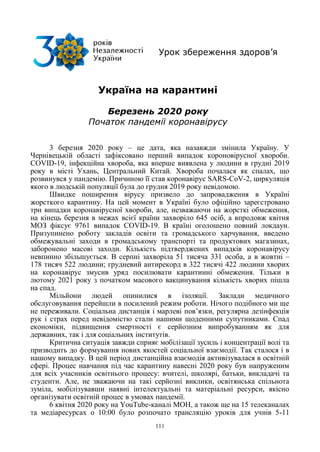 111
Урок збереження здоров’я
Україна на карантині
Березень 2020 року
Початок пандемії коронавірусу
3 березня 2020 року – це дата, яка назавжди змінила Україну. У
Чернівецькій області зафіксовано перший випадок короновірусної хвороби.
COVID-19, інфекційна хвороба, яка вперше виявлена у людини в грудні 2019
року в місті Ухань, Центральний Китай. Хвороба почалася як спалах, що
розвинувся у пандемію. Причиною її став коронавірус SARS-CoV-2, циркуляція
якого в людській популяції була до грудня 2019 року невідомою.
Швидке поширення вірусу призвело до запровадження в Україні
жорсткого карантину. На цей момент в Україні було офіційно зареєстровано
три випадки коронавірусної хвороби, але, незважаючи на жорсткі обмеження,
на кінець березня в межах всієї країни захворіло 645 осіб, а впродовж квітня
МОЗ фіксує 9761 випадок COVID-19. В країні оголошено повний локдаун.
Призупинено роботу закладів освіти та громадського харчування, введено
обмежувальні заходи в громадському транспорті та продуктових магазинах,
заборонено масові заходи. Кількість підтверджених випадків коронавірусу
невпинно збільшується. В серпні захворіла 51 тисяча 331 особа, а в жовтні –
178 тисяч 522 людини; грудневий антирекорд в 322 тисячі 422 людини хворих
на коронавірус змусив уряд посилювати карантинні обмеження. Тільки в
лютому 2021 року з початком масового вакцинування кількість хворих пішла
на спад.
Мільйони людей опинилися в ізоляції. Заклади медичного
обслуговування перейшли в посилений режим роботи. Нічого подібного ми ще
не переживали. Соціальна дистанція і марлеві пов‘язки, регулярна дезінфекція
рук і страх перед невідомістю стали нашими щоденними супутниками. Спад
економіки, підвищення смертності є серйозним випробуванням як для
державних, так і для соціальних інститутів.
Критична ситуація завжди сприяє мобілізації зусиль і концентрації волі та
призводить до формування нових якостей соціальної взаємодії. Так сталося і в
нашому випадку. В цей період дистанційна взаємодія активізувалася в освітній
сфері. Процес навчання під час карантину навесні 2020 року був напруженим
для всіх учасників освітнього процесу: вчителі, школярі, батьки, викладачі та
студенти. Але, не зважаючи на такі серйозні виклики, освітянська спільнота
зуміла, мобілізувавши наявні інтелектуальні та матеріальні ресурси, якісно
організувати освітній процес в умовах пандемії.
6 квітня 2020 року на YouTube-каналі МОН, а також ще на 15 телеканалах
та медіаресурсах о 10:00 було розпочато трансляцію уроків для учнів 5-11
 