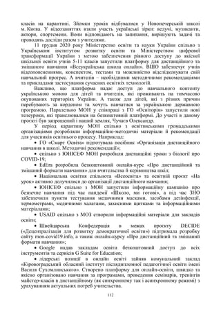 112
класів на карантині. Зйомки уроків відбувалися у Новопечерській школі
м. Києва. У відеозаняттях взяли участь українські зірки: ведучі, музиканти,
актори, спортсмени. Вони відповідають на запитання, вирішують задачі та
проводять досліди разом з учителями.
11 грудня 2020 року Міністерство освіти та науки України спільно з
Українським інститутом розвитку освіти та Міністерством цифрової
трансформації України з метою забезпечення рівного доступу до якісної
шкільної освіти учнів 5-11 класів запустили платформу для дистанційного та
змішаного навчання «Всеукраїнська школа онлайн». ВШО забезпечує учнів
відеопоясненнями, конспектом, тестами та можливістю відслідковувати свій
навчальний прогрес. А вчителів – необхідними методичними рекомендаціями
та прикладами застосування сучасних освітніх технологій.
Важливо, що платформа надає доступ до навчального контенту
українською мовою для дітей та вчителів, які проживають на тимчасово
окупованих територіях України. А також для дітей, які з різних причин
перебувають за кордоном та хочуть навчатися за українською державною
програмою. Паралельно МОН у співпраці з ГО «Освіторія» запустили нові
телеуроки, які транслювалися на безкоштовній платформі. До участі в даному
проєкті був запрошений і наший земляк, Чучаєв Олександр.
У період карантину МОН спільно з освітянськими громадськими
організаціями розробляли інформаційно-методичні матеріали й рекомендації
для учасників освітнього процесу. Наприклад:
ГО «Смарт Освіта» підготувала посібник «Організація дистанційного
навчання в школі. Методичні рекомендації»;
спільно з ЮНІСЕФ МОН розробили дистанційні уроки з біології про
COVID-19;
EdEra розробила безкоштовний онлайн-курс «Про дистанційний та
змішаний формати навчання» для вчительства й керівництва шкіл;
Національна освітня спільнота «Всеосвіта» та освітній проєкт «На
урок» активно долучилися до організації дистанційного навчання;
ЮНІСЕФ спільно з МОН запустили інформаційну кампанію про
безпечне навчання під час пандемії «Школо, ми готові», а під час ЗНО
забезпечили пункти тестування медичними масками, засобами дезінфекції,
термометрами, медичними халатами, захисними щитками та інформаційними
матеріалами;
USAID спільно з МОЗ створили інформаційні матеріали для закладів
освіти;
Швейцарська Конфедерація в межах проєкту DECIDE
(«Децентралізація для розвитку демократичної освіти») підтримала розробку
сайту mon-covid19.info, а також онлайн-курсу «Про дистанційний та змішаний
формати навчання»;
Google надав закладам освіти безкоштовний доступ до всіх
інструментів та сервісів G Suite for Education;
лідерські позиції в онлайн освіті зайняв комунальний заклад
«Кіровоградський обласний інститут післядипломної педагогічної освіти імені
Василя Сухомлинського». Створено платформу для онлайн-освіти, швидко та
якісно організовано навчання за програмами, проведення семінарів, тренінгів
майстер-класів в дистанційному (як синхронному так і асинхронному режимі) з
урахуванням актуальних потреб учительства.
 