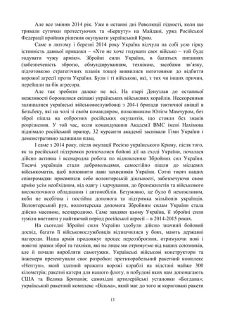 13
Але все змінив 2014 рік. Уже в останні дні Революції гідності, коли ще
тривали сутички протестуючих та «Беркуту» на Майдані, уряд Російської
Федерації прийняв рішення окупувати український Крим.
Саме в лютому і березні 2014 року Україна відчула на собі усю гірку
істинність давньої приказки – «Хто не хоче годувати своє військо – той буде
годувати чужу армію». Збройні сили України, в багатьох питаннях
(забезпеченість зброєю, обмундируванням, технікою, засобами зв‘язку,
підготовкою стратегічних планів тощо) виявилися неготовими до відбиття
ворожої агресії проти України. Були і ті військові, які, з тих чи інших причин,
перейшли на бік агресора.
Але так зробили далеко не всі. На озері Донузлав до останньої
можливості боронилися екіпажі українських військових кораблів. Нескореними
залишалися українські військовослужбовці з 204-ї бригади тактичної авіації в
Бельбеку, які на чолі зі своїм командиром, полковником Юлієм Мамчуром, без
зброї пішла на озброєних російських окупантів, що стояли без знаків
розрізнення. У той час, коли командування Академії ВМС імені Нахімова
піднімало російський прапор, 32 курсанти академії заспівали Гімн України і
демонстративно залишили плац.
І саме з 2014 року, після окупації Росією українського Криму, після того,
як за російської підтримки розпочалися бойові дії на сході України, почалася
дійсно активна і всенародна робота по відновленню Збройних сил України.
Тисячі українців стали добровольцями, самостійно пішли до місцевих
військкоматів, щоб поповнити лави захисників України. Сотні тисяч наших
співгромадян присвятили себе волонтерській діяльності, забезпечуючи свою
армію усім необхідним, від одягу і харчування, до бронежилетів та військового
високоточного обладнання і автомобілів. Безумовно, це було б неможливим,
якби не всебічна і постійна допомога та підтримка мільйонів українців.
Волонтерський рух, волонтерська допомога Збройним силам України стала
дійсно масовою, всенародною. Саме завдяки цьому Україна, її збройні сили
зуміли вистояти у найтяжчий період російської агресії – в 2014-2015 роках.
На сьогодні Збройні сили України здобули дійсно значний бойовий
досвід, багато її військовослужбовців відзначилися у боях, мають державні
нагороди. Наша армія продовжує процес переозброєння, отримуючи нові і
новітні зразки зброї та техніки, які не лише ми отримуємо від наших союзників,
але й почали виробляти самотужки. Українські військові конструктори та
інженери презентували своє розробки: протикорабельний ракетний комплекс
«Нептун», який здатний вражати ворожі кораблі на відстані майже 300
кілометрів; ракетні катери для нашого флоту, в побудові яких нам допомагають
США та Велика Британія; самохідні артилерійські установки «Богдана»;
український ракетний комплекс «Вільха», який має до того ж кориговані ракети
 