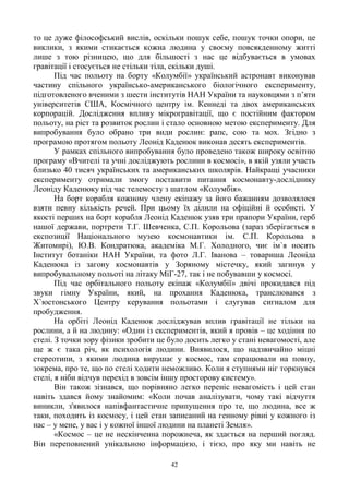 42
то це дуже філософський вислів, оскільки пошук себе, пошук точки опори, це
виклики, з якими стикається кожна людина у своєму повсякденному житті
лише з тою різницею, що для більшості з нас це відбувається в умовах
гравітації і стосується не стільки тіла, скільки душі.
Під час польоту на борту «Колумбії» український астронавт виконував
частину спільного українсько-американського біологічного експерименту,
підготовленого вченими з шести інститутів НАН України та науковцями з п‘яти
університетів США, Космічного центру ім. Кеннеді та двох американських
корпорацій. Дослідження впливу мікрогравітації, що є постійним фактором
польоту, на ріст та розвиток рослин і стало основною метою експерименту. Для
випробування було обрано три види рослин: рапс, сою та мох. Згідно з
програмою протягом польоту Леонід Каденюк виконав десять експериментів.
У рамках спільного випробування було проведено також широку освітню
програму «Вчителі та учні досліджують рослини в космосі», в якій узяли участь
близько 40 тисяч українських та американських школярів. Найкращі учасники
експерименту отримали змогу поставити питання космонавту-досліднику
Леоніду Каденюку під час телемосту з шатлом «Колумбія».
На борт корабля кожному члену екіпажу за його бажанням дозволялося
взяти певну кількість речей. При цьому їх ділили на офіційні й особисті. У
якості перших на борт корабля Леонід Каденюк узяв три прапори України, герб
нашої держави, портрети Т.Г. Шевченка, С.П. Корольова (зараз зберігається в
експозиції Національного музею космонавтики ім. С.П. Корольова в
Житомирі), Ю.В. Кондратюка, академіка М.Г. Холодного, чиє ім`я носить
Інститут ботаніки НАН України, та фото Л.Г. Іванова – товариша Леоніда
Каденюка із загону космонавтів у Зоряному містечку, який загинув у
випробувальному польоті на літаку МіГ-27, так і не побувавши у космосі.
Під час орбітального польоту екіпаж «Колумбії» двічі прокидався під
звуки гімну України, який, на прохання Каденюка, транслювався з
Х`юстонського Центру керування польотами і слугував сигналом для
пробудження.
На орбіті Леонід Каденюк досліджував вплив гравітації не тільки на
рослини, а й на людину: «Один із експериментів, який я провів – це ходіння по
стелі. З точки зору фізики зробити це було досить легко у стані невагомості, але
ще ж є така річ, як психологія людини. Виявилося, що надзвичайно міцні
стереотипи, з якими людина вирушає у космос, там спрацювали на повну,
зокрема, про те, що по стелі ходити неможливо. Коли я ступнями ніг торкнувся
стелі, я ніби відчув перехід в зовсім іншу просторову систему».
Він також зізнався, що порівняно легко переніс невагомість і цей стан
навіть здався йому знайомим: «Коли почав аналізувати, чому такі відчуття
виникли, з'явилося напівфантастичне припущення про те, що людина, все ж
таки, походить із космосу, і цей стан записаний на генному рівні у кожного із
нас – у мене, у вас і у кожної іншої людини на планеті Земля».
«Космос – це не нескінченна порожнеча, як здається на перший погляд.
Він переповнений унікальною інформацією, і тією, про яку ми навіть не
 
