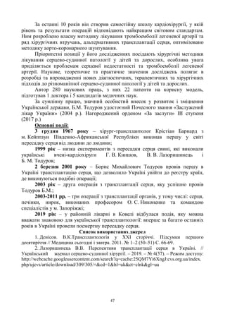 47
За останні 10 років він створив самостійну школу кардіохірургії, у якій
рівень та результати операцій відповідають найкращим світовим стандартам.
Ним розроблено власну методику лікування тромбоемболії легеневої артерії та
ряд хірургічних втручань, альтернативних трансплантації серця, оптимізовано
методику аорто-коронарного шунтування.
Пріоритетні позиції у його дослідженнях посідають хірургічні методики
лікування серцево-судинної патології у дітей та дорослих, особлива увага
приділяється проблемам серцевої недостатності та тромбоемболії легеневої
артерії. Наукове, теоретичне та практичне значення досліджень полягає в
розробці та впровадженні нових діагностичних, терапевтичних та хірургічних
підходів до різноманітної серцево-судинної патології у дітей та дорослих.
Автор 280 наукових праць, з них 22 патенти на корисну модель,
підготував 1 доктора і 5 кандидатів медичних наук.
За сумлінну працю, значний особистий внесок у розвиток і зміцнення
Української держави, Б.М. Тодуров удостоєний Почесного звання «Заслужений
лікар України» (2004 р.). Нагороджений орденом «За заслуги» ІІІ ступеня
(2017 р.)
Основні події:
3 грудня 1967 року – хірург-трансплантолог Крістіан Барнард з
м. Кейптаун Південно-Африканської Республіки виконав першу у світі
пересадку серця від людини до людини;
1999 рік – низка експериментів з пересадки серця свині, які виконали
українські вчені-кардіохіруги Г. В. Книшов, В. В. Лазоришинець і
Б. М. Тодуров;
2 березня 2001 року – Борис Михайлович Тодуров провів першу в
Україні трансплантацію серця, що дозволило Україні увійти до реєстру країн,
де виконуються подібні операції;
2003 рік – друга операція з трансплантації серця, яку успішно провів
Тодуров Б.М.;
2003-2011 рр. – три операції з трансплантації органів, у тому числі: серця,
печінки, нирок, виконаних професором О. С. Никоненко та командою
спеціалістів у м. Запоріжжі;
2019 рік – у районній лікарні в Ковелі відбулася подія, яку можна
вважати знаковою для української трансплантології: вперше за багато останніх
років в Україні провели посмертну пересадку серця.
Список використаних джерел
1. Денісов. В.К.Трансплантологія у XXI сторіччі. Підсумки першого
десятиріччя // Медицина сьогодні і завтра. 2011. № 1–2 (50–51) С. 66-69.
2. Лазоришинець В.В. Перспективи трансплантації серця в Україні. //
Український журнал серцево-судинної хірургії. – 2019. – № 4(37). – Режим доступу:
http://webcache.googleusercontent.com/search?q=cache:25QM7Yi6XngJ:cvs.org.ua/index.
php/ujcvs/article/download/309/305/+&cd=1&hl=uk&ct=clnk&gl=ua
 