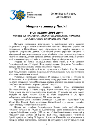 58
Олімпійський урок,
що надихає
Медальна злива у Пекіні
8-24 серпня 2008 року
Рекорд за кількістю медалей національної команди
на XXIX Літніх Олімпійських іграх
Вагомим спортивним досягненням та найбільшою мрією кожного
спортсмена є горде звання олімпійського чемпіона. Перемоги українських
спортсменів в Олімпійських іграх підтвердили, що Україна належить до
провідних спортивних держав. Олімпійські успіхи українців зміцнили її
міжнародний авторитет, сповнили серця мільйонів співвітчизників гордістю за
нашу Батьківщину, довели, що наша держава багата талантами, людьми сильної
волі, незламного духу, які вміють працювати, боротися і перемагати.
Уперше, як окрема команда,Україна взяла участь у XVII Зимових
Олімпійських іграх у 1994 році (Ліллехаммер), на яких фігуристка Оксана Баюл
здобула перше олімпійське золото незалежної України.
XXIX Літні Олімпійські ігри, що проводились у Пекіні з 8 по 24 серпня
2008 року, увійшли в історію Національного Олімпійського руху як рекордні за
кількістю завойованих медалей.
Українські спортсмени вибороли 27 нагород: 7 золотих, 5 срібних та
15 бронзових. У неофіційному командному заліку українська команда була 11.
На трьох попередніх Літніх Олімпіадах, зокрема кожній з них, наша команда до
скарбнички олімпійських перемог додала 23 медалі.
У Пекіні національна команда України була представлена
254 спортсменами у 28 видах спорту. Варто зазначити, що у складі збірної
брали участь сім діючих олімпійських чемпіонів і 97 атлетів, які мали досвід
виступів на Іграх. Загалом більше 10 тисяч спортсменів із 202 країн
виборювали олімпійські нагороди у 302 видах змагань.
Офіційний девіз Пекінської Олімпіади – «Один світ – одна мрія» (One
World, One Dream). Девіз проголошує Олімпійський дух, цінності дружби,
миру, прогресу та гармонії між націями.
Цікаво, що естафета Олімпійського Вогню, девіз якої «Подорож
гармонії», почалася за 130 днів до відкриття ігор і стала найтривалішою за всю
історію Олімпійських естафет (137 тис. км). Олімпійський вогонь, запалений у
грецькому місті Олімпія 24 березня 2008 року, «пройшовши» територією
Греції, прибув до Пекіну 31 березня. Зі столиці Китаю Вогонь відправився в
подорож через 5 континентів, охопивши 22 міста світу та значну кількість міст
 