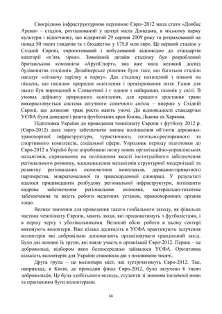 66
Своєрідною інфраструктурною перлиною Євро–2012 мала стати «Донбас
Арена» – стадіон, розташований у центрі міста Донецька, в міському парку
культури і відпочинку, що відкритий 29 серпня 2009 року та розрахований на
понад 50 тисяч глядачів та з бюджетом у 175,8 млн євро. Це перший стадіон у
Східній Європі, спроєктований і побудований відповідно до стандартів
категорії «п‘ять зірок». Зовнішній дизайн стадіону був розроблений
британською компанією «АрупСпорт», яка вже мала великий досвід
будівництва стадіонів. Дизайнерське рішення було таке, що багатьом стадіон
нагадує «літаючу тарілку в парку». Дах стадіону нахилений з півночі на
південь, що посилює природне освітлення і провітрювання поля. Газон для
нього був вирощений в Словаччині і є одним з найкращих газонів у світі. В
умовах дефіциту природного освітлення, для кращого зростання трави
використовується система штучного сонячного світла – вперше у Східній
Європі, що дозволяє траві рости навіть уночі. До відповідності стандартам
УЄФА були доведені і решта футбольних арен Києва, Львова та Харкова.
Підготовка України до проведення чемпіонату Європи з футболу 2012 р.
(Євро-2012) дала змогу забезпечити значне поліпшення об‘єктів дорожньо-
транспортної інфраструктури, туристичного, готельно-ресторанного та
спортивного комплексів, соціальної сфери. Упродовж періоду підготовки до
Євро-2012 в Україні було апробовано низку нових організаційно-управлінських
механізмів, спрямованих на поліпшення якості інституційного забезпечення
регіонального розвитку, вдосконалення механізмів структурної модернізації та
розвитку регіональних економічних комплексів, державно-приватного
партнерства, міжрегіональної та транскордонної співпраці. У результаті
вдалося пришвидшити розбудову регіональної інфраструктури, поліпшити
кадрове забезпечення регіональних економік, матеріально-технічне
забезпечення та якість роботи медичних установ, правоохоронних органів
тощо.
Велике значення для проведення такого глобального заходу, як фінальна
частина чемпіонату Європи, мають люди, які працюватимуть з футболістами, і
в першу чергу з уболівальниками. Великий обсяг роботи в цьому секторі
виконують волонтери. Вже кілька десятиліть в УЄФА практикують залучення
волонтерів які добровільно допомагають організовувати грандіозний захід.
Було дві основні їх групи, які взяли участь в організації Євро-2012. Перша – це
добровольці, відбором яких безпосередньо займалося УЄФА. Орієнтовна
кількість волонтерів для України становила дві з половиною тисячі.
Друга група – це волонтери міст, які зустрічатимуть Євро-2012. Так,
наприклад, в Києві, де проходив фінал Євро-2012, було залучено 6 тисяч
добровольців. Це була здебільшого молодь, студенти зі знанням іноземної мови
та прагненням бути волонтерами.
 