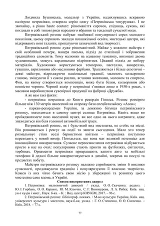 77
Людмила Бушинська, модельєр з України, надихнувшись яскравою
палітрою петриківки, створила серію одягу «Петриківська чепурушка». І не
звичайну, а рівня haute couture: різноманіття сорочок, спідниць, суконь, які
поєднали в собі типові риси народного вбрання та тенденції сучасної моди.
Петриківський розпис набуває неабиякої популярності серед молодого
покоління, цьому сприяють заклади позашкільної освіти, мистецькі центри, які
відкривають нові таланти, пропагуючи зазначений вид творчості.
Петриківський розпис дуже різноманітний. Майже у кожного майстра є
свій особливий почерк, манера письма, підхід до стилізації і зображення
традиційних елементів. Тому малюнки на однакову тематику, виконані двома
художниками, можуть кардинально відрізнятися. Цікавий підхід до вибору
матеріалів. Художники користуються темперою, пастеллю, аквареллю,
гуашшю, акриловими або масляними фарбами. Трапляються і більш екзотичні –
деякі майстри, відроджуючи національні традиції, малюють кольоровою
глиною, змішуючи її з соком рослин, яєчними жовтками, молоком та спиртом.
Фон, на якому створюється композиція, може бути білим, кольоровим або
повністю чорним. Чорний колір у петриківці з‘явився лише в 1950-х роках, з
масовим виробництвом сувенірної продукції на фабриці «Дружба».
А як вам такі факти:
- петриківка потрапила до Книги рекордів Гіннеса. Розпис розміром
більше ніж 130 метрів нанесений на огорожу бази спецбатальйону «Азов»;
- паркан-рекордсмен України, за довжино бігунця петриківського
розпису, знаходиться в самому центрі селища Петриківка. Навіть якщо ви
проїжджатимете повз населений пункт, ви все одно на нього натрапите, адже
знаходиться він біля головної автомобільної траси.
Петриківський розпис, як і будь-який вид мистецтва, не стоїть на місці.
Він розвивається і реагує на події та запити сьогодення. Мало хто тепер
розмальовує стіни оселі барвистими квітами – петриківка поступово
переходить у новий вимір. Погодьтеся, що вона має великий потенціал для
інноваційного використання. Сучасне переосмислення петриківки відбувається
просто в нас на очах: популярними стають принти на футболках, світшотах,
торбинах. Орнаменти петриківки прикрашають капоти авто та мобільні
телефони й дедалі більше використовуються в дизайні, зокрема на посуді та
предметах побуту.
Майстри петриківського розпису належно сприймають зміни й виклики
сучасності, продовжуючи традицію і популяризуючи її власною творчістю.
Кожен із них чітко бачить свою місію у збереженні та розвитку цього
мистецтва саме вдома, в Україні.
Список використаних джерел
1. Петриківка: мальовничий дивосвіт / уклад. О. О. Скаченко; редкол. :
Ю. І. Горбань, О. О. Каракоз, Ю. М. Ключко, С. Г. Винокурова, Л. А. Рибка; Київ. нац.
ун-т ку-ри і мист., Наук. б-ка. – К. : Вид. центр КНУКіМ, 2017. – 96 с.
2. Петриківський розпис: бібліограф. покажч. / М-во культури України, Київ. нац.
університет культури і мистецтв, наук.б-ка; уклад. : Г. О. Стешенко, О. О. Скаченко. –
Київ, 2018. – 77 с.
 