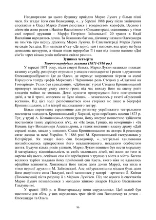 96
Неодноразово до цього будинку приїздив Марко Лукич у більш пізні
часи. Як згадує його син Володимир, «…у березні 1888 року після закінчення
спектаклів в Одесі Марко Лукич розстався з товариством корифеїв. Весною і
літом він живе разом з Надією Василівною в Єлисаветграді, оселившись у тітки
свої першої дружини – Марфи Петрівни Зайковської. 20 травня в Надії
Василівни народилась дочка. За бажанням батька, дівчинку назвали Олександра
на пам‘ять про першу дружину Марка Лукича. В Єлисаветграді Марко Лукич
не сидів без діла. Він написав п‗єсу «Де зерно, там і полова», яка зразу не була
дозволена цензурою, а тільки після переробки її і вже під іншою назвою «Дві
сім‗ї» через кілька років побачила світло рампи».
Зупинка четверта
Творчо-мандрівне життя (1871-1910 рр.)
У вересні 1871 року, після смерті батька, Марко Лукич назавжди покидає
казенну службу, розпродує отримане у спадок господарство і разом з дружиною
ОлександроюВукотич їде до Одеси, де отримує запрошення зіграти на сцені
Народного театру графів Моркових і Чернишова роль Стецька у «Сватанні на
Гончарівці». Успіх був грандіозним. «Дебютант у ролі Стецька Кропивницький
привернув загальну увагу своєю грою; під час виходу його на сцену регіт
глядачів майже не змовкав. Деякі куплети примушували його повторювати
двічі, а то й тричі, оплескам не було кінця», – зазначалось у газеті «Одесский
вестник». Від цієї події розпочинається нова сторінка не лише в біографії
Кропивницького, а й в історії національного театру.
Більш сприятливе середовище для розвитку українського театрального
мистецтва знаходить Кропивницький у Харкові, куди переїздить восени 1873 р.
Тут, у трупі А. Колюпанова-Александрова, йому вперше пощастило здійснити
постановки таких українських п‘єс, як «Не ходи, Грицю, на вечорниці» і «За
Немань іду» Володимира Александрова, а також виставити власну драму «Дай
серцеві волю, заведе у неволю». Слава Кропивницького як актора й режисера
сягає далеко за межі України. У 1886 році М. Кропивницький гастролював у
Петербурзі. Як згадує його син Володимир, «…театральні хвилювання
поглиблювались прикростями його невлаштованого, невдалого особистого
життя. Будучи кілька років удівцем, Марко Лукич повинен був нести моральну
й матеріальну відповідальність за своїх маленьких дітей, які жили до того ж
окремо від нього, оскільки сам він переїжджав з трупою з міста в місто. Багато
всіляких турбот завдавав йому прийомний син Кость, якого ніяк не вдавалось
офіційно всиновити. Хвилювала його також доля дочки Марусі, яка жила в
тітки першої дружини М. Зайковської. Але найуразливішим місцем була доля
його дворічного сина Павлуші, який залишився у матері – артистки Л. Квітки
(Тимковської) після розриву її з Марком Лукичем. Під час одного із спектаклів
Марко Лукич познайомився з молодою жінкою лікарем Надією Василівною
Гладушенко.
У травні 1886 р. в Новочеркаську вони одружились». Цей шлюб був
щасливим для обох, у них народились троє дітей: син Володимир та дочки –
Олександра та Ольга.
 