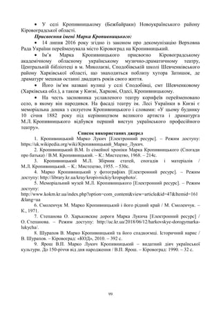 99
У селі Кропивницькому (Бежбайраки) Новоукраїнського району
Кіровоградської області.
Присвоєння імені Марка Кропивницького:
14 липня 2016 року згідно із законом про декомунізацію Верховна
Рада України перейменувала місто Кіровоград на Кропивницький.
Ім‘я Марка Кропивницького присвоєно Кіровоградському
академічному обласному українському музично-драматичному театру,
Центральній бібліотеці в м. Миколаєві, Сподобівській школі Шевченківського
району Харківської області, що знаходиться поблизу хутора Затишок, де
драматург мешкав останні двадцять років свого життя.
Його ім‘ям названі вулиці у селі Сподобівці, смт Шевченковому
(Харківська обл.), а також у Києві, Харкові, Одесі, Кропивницькому.
На честь засновника уславленого театру корифеїв перейменовано
село, в якому він народився. На фасаді театру ім. Лесі Українки в Києві є
меморіальна дошка з силуетом Кропивницького і словами: «У цьому будинку
10 січня 1882 року під керівництвом великого артиста і драматурга
М.Л. Кропивницького відбувся перший виступ українського професійного
театру».
Список використаних джерел
1. Кропивницький Марко Лукич [Електронний ресурс]. – Режим доступу:
https://uk.wikipedia.org/wiki/Кропивницький_Марко_Лукич.
2. Кропивницький В.М. Із сімейної хроніки Марка Кропивницького (Спогади
про батька) / В.М. Кропивницький. – К.: Мистецтво, 1968. – 214с.
3. Кропивницький М.Л. Збірник статей, спогадів і матеріалів /
М.Л. Кропивницький. – К.: Мистецтво, 1955. – 530с.
4. Марко Кропивницький у фотографіях [Електронний ресурс]. – Режим
доступу: http://library.kr.ua/kray/kropivnickiy/kropuphoto/.
5. Меморіальний музей М.Л. Кропивницького [Електронний ресурс]. – Режим
доступу:
http://www.kokm.kr.ua/index.php?option=com_content&view=article&id=47&Itemid=161
&lang=ua
6. Смоленчук М. Марко Кропивницький і його рідний край / М. Смоленчук. –
К., 1971.
7. Степанова О. Харьковские дороги Марка Лукича [Електронний ресурс] /
О. Степанова. – Режим доступу: http://uc.kr.ua/2018/06/12/harkovskye-dorogymarka-
lukycha/.
8. Шурапов В. Марко Кропивницький та його спадкоємці. Історичний нарис /
В. Шурапов. – Кіровоград: «КОД», 2010. – 392 с.
9. Ярош В.П. Марко Лукич Кропивницький – видатний діяч української
культури. До 150-річчя від дня народження / В.П. Ярош. – Кіровоград: 1990. – 32 с.
 