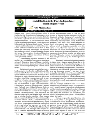 30 RESEARCH ANALYSIS AND EVALUATION
International Indexed & Refereed Research Journal, ISSN 0975-3486, (Print) E-ISSN-2320-5482, July,2013 VOL-IV *ISSUE- 46
Research Paper—English
July ,2013
For more than a century Indian writers are writing in
English.ButaftertheattainmentofIndependencethere
has been a rapid growth and development in this field.
Now, Indian English Fiction has aroused interest both
in India and abroad. The Post-Independence Indian
English novelists have chosen the various features of
Indian society as the theme of their novels. The caste
- system, traditional concept of joint families, man-
woman relationship and women's assertion of their
identity are some of the major issues. The novelists
havetriedtodrawalivelypictureofthesocietythrough
their novels. These novels are the mirror of the society
as they reflect the conditions prevailing in it. Walter
Allensignificantly remarks:
"contemporary novels are the mirror of the
age,butaveryspecialkindofmirror,mirrorthatreflects
not merely the external features of the age but also its
inner face, its nervous system, coursing of its blood
and the unconscious promptings and conflicts which
sway it." 1
InIndiansocietycastesystemhasbeenpreva-
lentforcenturies.NovelistslikeMulkRajAnand,R.K.
Narayan and R.P. Jhabwala raised the issue of caste
system and social discrimination in their novels. Un-
touchables by Mulk RajAnand depicts the cruelty and
prejudices of the higher caste people towards the low-
ers. The novel is a true record ofthe painful conditions
of the lower caste people, their unhygienic surround-
ings and the treatment of upper class towards them.
Untouchability is also the theme of Anand's another
novel The Road, where Bhiku who belongs the lower
caste, inspired by the government's decision of aboli-
tion of untouchability ask for water at Thakur's place
but he is very badly insulted. Then ,"he went in the
direction of the road, he had helped to build; and in his
soul he took the direction out of the village towards
Delhitown,capitalofHindustanwherethere would be
no caste or out caste."2
In R. K. Narayan's Waiting For
Mahatma , the Harijan colony where Gandhi ji stayed
with the city sweepers was probably the worst area of
the town and where "the huts were just hovels put
together with rags". 3
In The Vendor of Sweets Jagan
refuses to accept a non- Hindu girl as his daughter -in-
law . In The Guide, Raju's mother changes her attitude
Social Realism in the Post - Independence
IndianEnglishFiction
towards Rosie when she comes to know that Rosie
belongs to the dancing class community. Kalu, the
blacksmith in Bhabni Bhattacharya's novel, He Who
ridesaTigerhassuffered alotbytheupperclasspeople
and declares a war against the society. In Arundhati
Roy's The God of Small Things Velutha belongs to the
family of Paravan, the lower caste people who are not
allowed to walk on the public roads and to cover their
upper bodies. "Paravans were expected to crawl
backwards with broom sweeping away the footprints
so that Brahmins or Syrian Christians would not defile
themselves by accidently stepping into a Paravan's
footprint."4
Thus, the problem of untouchability has
been strongly depicted by the Post-Independence
novelists.
Jointfamilyhasbeenplayingasignificantrole
in Indian society since our ancestral time. But in the
present social set-up the condition has changed by the
spread ofeducationand urbanization.R.P.Jhabwalain
Esmond in India depicts the problem of joint families.
Madhuri, the wifeofHardayal is represented as a pow-
erful and dominating woman. "----she knew how to
arrange her life and the lives of those around her. The
house was seen entirely according to her plans…….".
5 Shakuntala, the daughter of Hardayal and Madhuri
disregards and rejects the customs and conventions of
jointfamily.She bitterlyspeaksagainsther motherand
sister-in-law:
"You and MummyJi are both the same --------- think
about nothing except cloths and tea -------- parties ---
------", Most ofNarayan's novels depicts the jealousies
anddiscriminationamongthefamilymembers.Butalong
with the problems of joint families he has thrown light
upon the fact that children are well brought up in joint
familiesincomparisontonuclearone:"----thechildren
do not feel lonely,
As they are generally spend their time with
their cousins, uncles or grandparents" 6
The position
of woman in the society their problems, their relation-
ship with men and the shift in their attitude has been
explored by the novelists like Mulk Raj Anand,
NayantaraSahgal,R.K.Narayanetc. AnandinTheOld
Woman and The Cow depicts the life of Gauri in three
phases. She is depicted as meek as a cow in the first
*Dr. Manisha Rani
* Dept. of English ,Ahir College, Rewari
 
