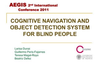 AEGIS   2nd International
   Conference 2011


COGNITIVE NAVIGATION AND
OBJECT DETECTION SYSTEM
   FOR BLIND PEOPLE

 Larisa Dunai
 Guillermo Peris-Fajarnes
 Teresa Magal-Royo
 Beatriz Defez
 