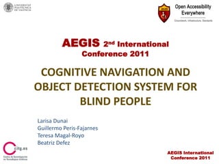 AEGIS        2nd International
                 Conference 2011

 COGNITIVE NAVIGATION AND
OBJECT DETECTION SYSTEM FOR
        BLIND PEOPLE
Larisa Dunai
Guillermo Peris-Fajarnes
Teresa Magal-Royo
Beatriz Defez
                                      AEGIS International
                                       Conference 2011
 