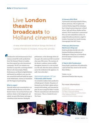 Arts & entertainment




          live London                                                                        13 January 2011 FELA!
                                                                                             A provocative and unique hybrid of dance,


          theatre
                                                                                             theatre and music, FELA! explores the
                                                                                             world of Afrobeat legend Fela Anikulapo-
                                                                                             Kuti. Using his pioneering music (a blend


          broadcasts to
                                                                                             of jazz, funk and African rhythm and har-
                                                                                             monies), FELA! reveals Kuti’s controversial
                                                                                             life as an artist and political activist. An

          holland cinemas                                                                    original Broadway production, staged in
                                                                                             London, featuring Tony Award-winning
                                                                                             choreography from Bill T Jones.

           a new international initiative brings the best of                                 3 February 2011 Donmar
                                                                                             Warehouse’s King Lear
           london theatre to holland, minus the airmiles.
                                                                                             Derek Jacobi plays the title role in the
                                                                                             Donmar Warehouse production of
                                                                                             Shakespeare’s King Lear, to be broadcast
Broadcast live and simultaneously to local     performance, to the advantage of the cin-     from the Donmar’s home in London’s
cinemas around the world, productions          ema-goer, the cameras provide occasional      Covent Garden.
from The National Theatre in London,           close-ups of the actors. The reactions of
have been opened up to the international       the theatre’s audience remain audible         17 March 2011 Frankenstein
community. The NT Live initiative was          throughout, however it’s a one way feed       Danny Boyle’s production of Frankenstein,
launched in 2009 with a screening of Helen     so at the end, when the cinema audiences      a play by Nick Dear, based on the novel by
Mirren in the classical play, Phèdre.          across the world join in the applause, it’s   Mary Shelley. «
Performances are filmed in high definition     sadly ‘lost to the ether’.
and beamed via satellite to over 300 cine-                                                   Tickets: €22.50
mas around the world and luckily for expats    upcoming broadcasts: nt live                  International broadcast dates may vary.
in the Netherlands, cinemas in Amsterdam       9 December 2010 Hamlet
and The Hague are participating.               An acclaimed, modern-dress production
                                               of Shakespeare’s Hamlet. The prince of
What to expect                                 Denmark sees his father’s ghost and tor-      For more information:
Typically, before each screening there’s an    mented with loathing, and consumed by         www.ntlive.com
interview with the director in one of the      grief, he must avenge his father’s murder.    www.pathe.nl/special/theater (Amsterdam &
theatre’s boxes. You can hear the buzz and     What he cannot foresee is the destruction     The Hague cinemas participating)
                                                                                             www.cinemec.nl (Cineplex and conference Centre
audience chatter in the background, and        that ensues. ‘This is a Hamlet for now.’      in Ede, Gelderland province)
indeed, see part of the theatre and stage as   The Times                                     www.forox.nl (Cinema in Sittard, Limburg)
a backdrop to the interview. During the




                                                                                                                      access | winter | 31
 