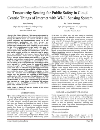 International Journal of Research and Scientific Innovation (IJRSI) | Volume IV, Issue IV, April 2017 | ISSN 2321–2705
www.rsisinternational.org Page 30
Trustworthy Sensing for Public Safety in Cloud
Centric Things of Internet with Wi-Fi Sensing System
Arun Tamang
Dept. of Computer Science and Engineering
HGPI
Himachal Pradesh, India
Er. Gunjan Bhatnagar
Dept. of Computer Science and Engineering
HGPI
Himachal Pradesh, India
Abstract—The Things of Internet (TOI) are paradigm stands for
virtually interconnected objects that we can identify the objects
through its different devices and services with Wi-Fi sensing
system, computing, and communications system. All of the
implementations, applications and there services are
implemented over the TOI architecture system. It can use the
concept to get benefit over the cloud computing services. Sensing
Service (SS) is cloud-inspired service model which used to
enables access the TOI. We present a framework where TOI can
enhance public safety through crowd management system, and
also provide sensing services with different types of sensors
device are available. In order to ensure trustworthiness in the
presented framework, where users can support from there
reviews with the incentive supported of network, we can also
check the trustworthiness of data, for more trustfulness. We have
design for mobile services application to demonstrate how users
our can connect to Wi-Fi hotspots and how the networks work in
crowd sourced Wi-Fi sensing system. We propose a SS scheme
namely, Sensing for Crowd Management (SCM) for front-end
access to the TOI. To collect and share user experience through
Wi-Fi hotspots in an urban and rural area. We incorporate the
network into the system. SCM is used to sensing data on cloud
model and a procedure which used to selects mobile devices for
specific tasks and identifies the payments by users through
mobile devices which provide data. The performance of SCM
shows that the impact of more users in the crowd sourced data
can be degraded by 70% while trustworthiness of a malicious
user converges to a value below 30% following few auctions.
Moreover, we show that SCM can enhance the utility of the
public safety authority up to 80%.
Index Terms — Things of internet, Sensing service, crowd
management, crowd sensing.
I. INTRODUCTION
o understanding of human behavior or habits in crowds is
very important day to day life. This is required for human
to giving proper support for preparation during a crowd event
for crowd managers. During the past years many proposals
have been put forward to understand the habits of crowd
behavior. This can be achieved by implementing models,
ranging from formal (e.g. Computational model) or implicit
knowledge (e.g. mental model of experts). Some of the
models have been used for assistance by crowd management
thus portraying a substantial gap between crowd
research and crowd management practices. And this work
concept of crowd sources to design a Wi-Fi sensing system
for a smart city, where users use smart phones to contribute
the network quality and detailed locations of the connected
Wi-Fi hotspots so as to help other people in crowd to connect
to the better Wi- Fi hotspots. However, trust issue is a critical
challenge in such a crowd sourced Wi-Fi Sensing system is a
sense that the system must be able to evaluate the
trustworthiness of data publishers. To achieve this goal, we
incorporate or support network to all the users in the system or
crowd, So that users can submit not only reviews of Wi-Fi
hotspots but also the opinions on data publishers. Specifically
our system allows users to support others users who submit
trustworthy reviews of Wi-Fi hotspots and thus form an
endorsement network. Moreover, we further quantify the
trustworthiness of users based on the number of reviews
submitted by users and the number of support earned by them.
Our system has the following two unique features. Firstly, our
system form into one whole an endorsement network together
with the crowd sourced Wi-Fi sensing system to make the
system more trustful. Secondly, our system will be able to
launch satisfy based on campaigns to collect the user
experience through Wi- Fi hotspots. In this work, we have
implemented the crowd sourced Wi-Fi sensing system in
mobile devices (e.g., Smartphone and tablets) to collect
information from crowd sourced Wi-Fi data and to built
directional endorsement links between users or mobile
devices. We will demonstrate how our system guides users to
connect Wi-Fi hotspots and how the user support network
works with the crowd sourced Wi-Fi sensing system. We will
demonstrate how our system guides people to connect to.
II. CROWD MANAGEMENT AND SENSING
Crowd management is the systematic planning technique and
provides the guidance in order to achieve a safe and proper
execution of the events in crowd. It considers all the events
like crowd size, characteristics of the landscape, crowd
control as well as planning, organizing, directing and
evaluating the crowd. The current methodologies of crowd
management include two phases namely.
1. Event preparation phase
2. Event execution phase.
The event preparation phase include majority of the
concentration goes into preparing for ongoing events or
T
 