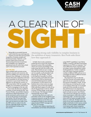 www.treasurers.org/thetreasurer June 2017 The Treasurer 31
MANAGEMENT
A CLEAR LINE OF
SIGHTBeing able to accurately forecast
cash in both the near and long term
requires accurate data and successful
integration of systems, people and
business processes. However, a 2016
treasury report from Ovum and
Temenos found the lack of real-time
data availability was a significant
operational issue for more than a third
(35%) of all corporates surveyed.
ON THE DAY
With multiple bank accounts across
different countries and currencies, the
quest for visibility over cash is one of the
treasurer’s key challenges. A critical cash
forecast that many companies work from
is the immediate on-the-day forecast. It
is common to run several of these with
different cut-off times by currency, so
GBP comes before USD, for example. The
insights of an immediate cash forecast
are vital to managing on-the-day cash.
“Our on-the-day forecast is updated
a number of times during the day,” says
Frances Hinden, vice president treasury
operations at Shell International. “It is
partly automated, partly manual, and
we are on the journey of automating
that further. We will never get fully
there because there are always items
that come up that do not make it into
the ERP in time to make it into the
forecast, although people may know
that something is coming at the
last minute.”
At Shell, there is also a statistical
model that sits on top of the immediate
forecast for some of the receivables,
which uses treasury knowledge of who
tends to pay late and who tends to pay
early. This extends out up to 20 days. “It
becomes less accurate as you go further
out very quickly, as all automated cash
forecasts do,” says Hinden. “We put
in the big flows manually if we know
they are coming, particularly the major
treasury flows, such as internal and
external dividend payments and big
tax payments. It is the nature of our
business that we have some very large
payments, such as taxes and royalties,
while individual cargoes of crude oil can
also be big payments in and out. When
we know of these things, we put them
in the forecast. The forecast is linked
automatically into our TMS.”
Just knowing where your cash is for
immediate needs can be straightforward.
Corporate treasurers can get the visibility
of all bank balances across their cash
management banks in near-real time
using standard SWIFT messages and
MT 940s, for example.
“In many cases, balance reporting and
reconciliation can be fairly well automated
using SWIFT capabilities,” says Valeriy
Zubkov, a treasurer with direct forecasting
experience at a FTSE 100 corporate. “It is
more difficult for those corporates that
are using a variety of proprietary online
banking platforms. Further complexity
may arise where corporates operate a
number of different ERPs and you try to
consolidate the data in different formats
from different systems.”
The importance of an on-the-day
cash-flow forecast will usually depend
upon the size of a company’s cash and
the amount of liquidity it needs. “At the
end of last year, we had $19.1bn of cash
on our balance sheet and, as we manage
nearly all of this centrally, an end-of-
day cash forecast is very important to
us, because we do not wish to leave this
much on bank accounts,” says Hinden.
“The scale of our cash gives us concerns
about counterparty credit risk as well as
optimising yield – we don’t leave large
sums with our banks overnight because
there is a credit risk. We like to have as
much of our cash as possible either with
highly rated banks or AAA money market
funds, or where possible, collateralised
via tri-party repos. Some companies
with a smaller cash balance may not be
Attaining strong cash visibility in complex business is
the ambition of many treasurers. Ben Poole asks three
how they approach it
 
