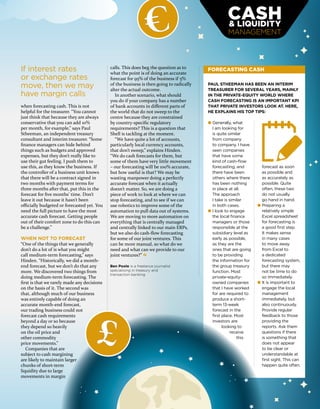 MANAGEMENT
when forecasting cash. This is not
helpful for the treasurer. “You cannot
just think that because they are always
conservative that you can add 10%
per month, for example,” says Paul
Stheeman, an independent treasury
consultant and interim treasurer. “Some
finance managers can hide behind
things such as budgets and approved
expenses, but they don’t really like to
use their gut feeling. I push them to
use this, as they know the business. If
the controller of a business unit knows
that there will be a contract signed in
two months with payment terms for
three months after that, put this in the
forecast for five months’ time. Don’t
leave it out because it hasn’t been
officially budgeted or forecasted yet. You
need the full picture to have the most
accurate cash forecast. Getting people
out of their comfort zone to do this can
be a challenge.”
WHEN NOT TO FORECAST
“One of the things that we generally
don’t do a lot of is what you might
call medium-term forecasting,” says
Hinden. “Historically, we did a month-
end forecast, but we don’t do that any
more. We discovered two things from
doing medium-term forecasting. The
first is that we rarely made any decisions
on the basis of it. The second was
that, although much of our business
was entirely capable of doing an
accurate month-end forecast,
our trading business could not
forecast cash requirements
beyond a day or so because
they depend so heavily
on the oil price and
other commodity
price movements.”
Companies that are
subject to cash margining
are likely to maintain larger
chunks of short-term
liquidity due to large
movements in margin
calls. This does beg the question as to
what the point is of doing an accurate
forecast for 95% of the business if 5%
of the business is then going to radically
alter the actual outcome.
In another scenario, what should
you do if your company has a number
of bank accounts in different parts of
the world that do not sweep to the
centre because they are constrained
by country-specific regulatory
requirements? This is a question that
Shell is tackling at the moment.
“We have quite a lot of accounts,
particularly local currency accounts,
that don’t sweep,” explains Hinden.
“We do cash forecasts for them, but
some of them have very little movement
– our forecasting will be 100% accurate,
but how useful is that? We may be
wasting manpower doing a perfectly
accurate forecast when it actually
doesn’t matter. So, we are doing a
piece of work to look at where we can
stop forecasting, and to see if we can
use robotics to improve some of the
automation to pull data out of systems.
We are moving to more automation on
everything that is centrally managed
and centrally linked to our main ERPs,
but we also do cash-flow forecasting
for some of our joint ventures. This
can be more manual, so what do we
need and what can we provide to our
joint ventures?”
If interest rates
or exchange rates
move, then we may
have margin calls
Ben Poole is a freelance journalist
specialising in treasury and
transaction banking
FORECASTING CASH
PAUL STHEEMAN HAS BEEN AN INTERIM
TREASURER FOR SEVERAL YEARS, MAINLY
IN THE PRIVATE-EQUITY WORLD WHERE
CASH FORECASTING IS AN IMPORTANT KPI
THAT PRIVATE INVESTORS LOOK AT. HERE,
HE EXPLAINS HIS TOP TIPS:
● Generally, what
I am looking for
is quite similar
from company
to company. I have
seen companies
that have some
kind of cash-ﬂow
forecasting, and
there have been
others where there
has been nothing
in place at all.
The approach
I take is similar
in both cases.
● I look to engage
the local ﬁnance
managers or those
responsible at the
subsidiary level as
early as possible,
as they are the
ones that are going
to be providing
the information for
the group treasury
function. Most
private-equity-
owned companies
that I have worked
for are required to
produce a short-
term 13-week
forecast in the
ﬁrst place. Most
investors are
looking to
receive
this
forecast as soon
as possible and
as accurately as
possible. Quite
often, these two
do not usually
go hand in hand.
● Preparing a
relatively simple
Excel spreadsheet
for forecasting is
a good ﬁrst step.
It makes sense
in many cases
to move away
from Excel to
a dedicated
forecasting system,
but there may
not be time to do
so immediately.
● It is important to
engage the local
management
immediately, but
also continuously.
Provide regular
feedback to those
providing the
reports. Ask them
questions if there
is something that
does not appear
to be clear or
understandable at
ﬁrst sight. This can
happen quite often.
£
€
 