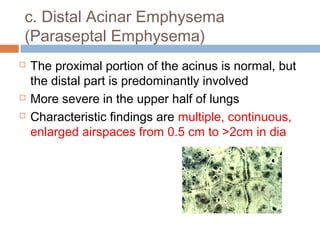 c. Distal Acinar Emphysema
(Paraseptal Emphysema)
 The proximal portion of the acinus is normal, but
the distal part is predominantly involved
 More severe in the upper half of lungs
 Characteristic findings are multiple, continuous,
enlarged airspaces from 0.5 cm to >2cm in dia
 