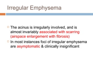 Irregular Emphysema
 The acinus is irregularly involved, and is
almost invariably associated with scarring
(airspace enlargement with fibrosis)
 In most instances foci of irregular emphysema
are asymptomatic & clinically insignificant
 