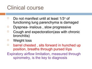 Clinical course
 Do not manifest until at least 1/3rd
of
functioning lung parenchyma is damaged
 Dyspnea- insiious , slow progressive
 Cough and expectoration(ass with chronic
bronchitis)
 Weight loss
 barrel chested , sits forward in hunched up
position, breaths through pursed lips
Expiratory airflow limitation, measured through
spirometry, is the key to diagnosis
 