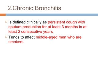 2.Chronic Bronchitis
 Is defined clinically as persistent cough with
sputum production for at least 3 months in at
least 2 consecutive years
 Tends to affect middle-aged men who are
smokers.
 