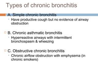 Types of chronic bronchitis
 A. Simple chronic bronchitis
 Have productive cough but no evidence of airway
obstruction
 B. Chronic asthmatic bronchitis
 Hyperreactive airways with intermittent
bronchospasm & wheezing
 C. Obstructive chronic bronchitis
 Chronic airflow obstruction with emphysema (in
chronic smokers)
 