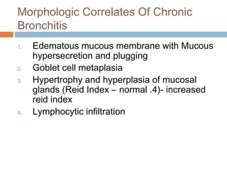 Morphologic Correlates Of Chronic
Bronchitis
1. Edematous mucous membrane with Mucous
hypersecretion and plugging
2. Goblet cell metaplasia
3. Hypertrophy and hyperplasia of mucosal
glands (Reid Index – normal .4)- increased
reid index
4. Lymphocytic infiltration
 