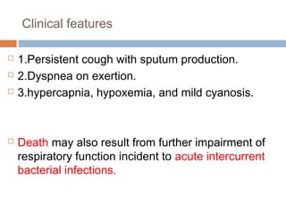 Clinical features
 1.Persistent cough with sputum production.
 2.Dyspnea on exertion.
 3.hypercapnia, hypoxemia, and mild cyanosis.
 Death may also result from further impairment of
respiratory function incident to acute intercurrent
bacterial infections.
 