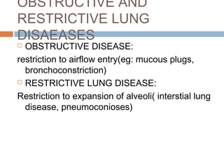 OBSTRUCTIVE AND
RESTRICTIVE LUNG
DISAEASES
 OBSTRUCTIVE DISEASE:
restriction to airflow entry(eg: mucous plugs,
bronchoconstriction)
 RESTRICTIVE LUNG DISEASE:
Restriction to expansion of alveoli( interstial lung
disease, pneumoconioses)
 