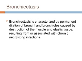 Bronchiectasis
 Bronchiectasis is characterized by permanent
dilation of bronchi and bronchioles caused by
destruction of the muscle and elastic tissue,
resulting from or associated with chronic
necrotizing infections.
 