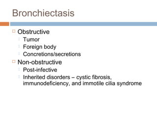Bronchiectasis
 Obstructive
 Tumor
 Foreign body
 Concretions/secretions
 Non-obstructive
 Post-infective
 Inherited disorders – cystic fibrosis,
immunodeficiency, and immotile cilia syndrome
 