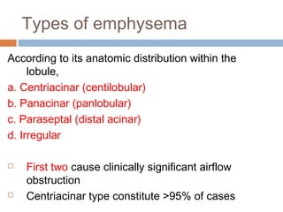 Types of emphysema
According to its anatomic distribution within the
lobule,
a. Centriacinar (centilobular)
b. Panacinar (panlobular)
c. Paraseptal (distal acinar)
d. Irregular
 First two cause clinically significant airflow
obstruction
 Centriacinar type constitute >95% of cases
 