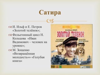 
Сатира
 И. Ильф и Е. Петров
«Золотой телёнок»;
 Фельетонный цикл Н.
Кольцова «Иван
Вадимович – человек на
уровне»;
 М. Зощенко
«Возвращённая
молодость»» «Голубая
книга»
 