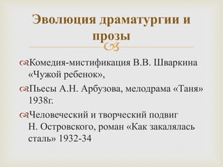 
Комедия-мистификация В.В. Шваркина
«Чужой ребенок»,
Пьесы А.Н. Арбузова, мелодрама «Таня»
1938г.
Человеческий и творческий подвиг
Н. Островского, роман «Как закалялась
сталь» 1932-34
Эволюция драматургии и
прозы
 