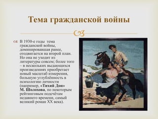 
Тема гражданской войны
 В 1930-е годы тема
гражданской войны,
доминировавшая ранее,
отодвигается на второй план.
Но она не уходит из
литературы совсем; более того
– в нескольких выдающихся
произведениях приобретает
новый масштаб измерения,
большую углублённость в
психологию личности
(например, «Тихий Дон»
М. Шолохова, по некоторым
рейтинговым подсчётам
недавнего времени, самый
великий роман XX века).
 