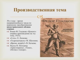 
Производственная тема
30-е годы – время
напряжённейшего труда по
коренному преобразованию
индустриального облика
страны.
 Роман Ф. Гладкова «Цемент»
(первое произведение на эту
тему, 1925);
 «Соть» Л. Леонова;
 «Гидроцентраль» М. Шагинян;
 «Время, вперёд!» В. Катаева;
 Пьесы Н. Погодина
«Аристократы», «Темп»,
«Поэма о топоре».
 