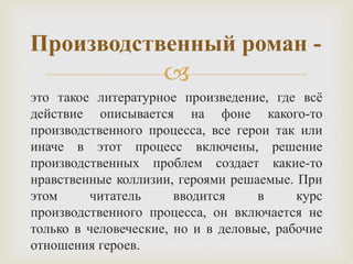 
это такое литературное произведение, где всё
действие описывается на фоне какого-то
производственного процесса, все герои так или
иначе в этот процесс включены, решение
производственных проблем создает какие-то
нравственные коллизии, героями решаемые. При
этом читатель вводится в курс
производственного процесса, он включается не
только в человеческие, но и в деловые, рабочие
отношения героев.
Производственный роман -
 