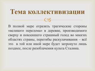 
В полной мере отразить трагические стороны
«великого перелома» в деревне, производимого
сверху и повлекшего страшный голод во многих
областях страны, перегибы раскулачивания – всё
это в той или иной мере будет затронуто лишь
позднее, после разоблачения культа Сталина.
Тема коллективизации
 