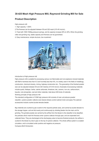30-425 Mesh High Pressure Mill, Raymond Grinding Mill for Sale
Product Description
High pressure mill:
1. High capacity, 1-20t/h.
2.The fineness can be adjusted between 50 and 325 mesh (315-45 micron).
3. Fixed with 1000-1500kg pressure springs, and its capacity increase 20% to 30%; When the grinding
roller and grinding ring, stable capacity and fineness can be guaranteed.
4. Easy maintenance, simple structure, low investment
Introduction of High pressure mill
High pressure mill is suitable for processing various non-flammable and non-explosive mineral materials
with Moh's hardness less than 9.3 and humidity less than 6%, it is widely used in the fields of metallurgy,
construction, chemical industry, mining, highway construction etc,. The granularity of the finished powder
size can be adjusted between 50 and 325 meshes (315-45 micron). Examples of processing materials
include quartz, feldspar, barite, calcite carbonate, limestone, talc, ceramic, iron ore, carborundum,
bauxite, rock phosphate, coal and other materials, total about 400 kinds of materials.
Working principle of high pressure mill:
The standard configuration of YGM high pressure mill consists of main unit,reducer,powder
classifier ,cyclone powder collector,dust cleaner,blower,control cabinet motor and pipes.The optional
accessories include crusher,bucket elevator,feeder.
Big materials are crushed by jaw crusher to the required particle sizes, and carried by bucket elevator to
the storage hopper, and are fed evenly and continuously by vibrating feeder into the main unit for
grinding. The grinded powder are carried by the airflow from the blower to the classifier to be classified,
the particles which meet the fineness enter cyclone collector through pipe, and are separated and
collected there. They are discharged at the discharging valve to become finished products; the airflow is
sucked to the blower by return pipe on the top of cyclone collector. The whole airflow system is a sealed
circulation, and is circulated under positive and negative air pressure.
Company Brief Introduction
 