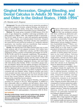 Volume 70 • Number 1
30
Background: The aim of this study was to assess the prevalence
and extent of gingival recession, gingival bleeding, and dental cal-
culus in United States adults, using data collected in the third
National Health and Nutrition Examination Survey (NHANES III).
Methods: The study group consisted of 9,689 persons 30 to 90
years of age obtained by a stratified, multi-stage probability sam-
pling method in 1988 to 1994. The weighted sample is representa-
tive of U.S. adults 30 years or older and represents approximately
105.8 million civilian, non-institutionalized Americans. Gingival
recession, gingival bleeding, and dental calculus were assessed at
the mesio-buccal and mid-buccal surfaces in 2 randomly selected
quadrants, one maxillary and one mandibular. Data analysis
accounted for the complex sampling design used.
Results: We estimate that 23.8 million persons have one or more
tooth surfaces with ≥3 mm gingival recession; 53.2 million have
gingival bleeding; 97.1 million have calculus; and 58.3 million have
subgingival calculus; and the corresponding percentages are 22.5%,
50.3%, 91.8%, and 55.1% of persons, respectively. The prevalence,
extent, and severity of gingival recession increased with age, as did
the prevalence of subgingival calculus and the extent of teeth with
calculus and gingival bleeding. Males had significantly more gingival
recession, gingival bleeding, subgingival calculus, and more teeth
with total calculus than females. Of the 3 race/ethnic groups stud-
ied, non-Hispanic blacks had the highest prevalence and extent of
gingival recession and dental calculus, whereas Mexican Americans
had the highest prevalence and extent of gingival bleeding. Mexican
Americans had similar prevalence and extent of gingival recession
compared with non-Hispanic whites. Gingival recession was much
more prevalent and also more severe at the buccal than the mesial
surfaces of teeth. Gingival bleeding also was more prevalent at the
buccal than mesial surfaces, whereas calculus was most often
present at the mesial than buccal surfaces.
Conclusions: Dental calculus, gingival bleeding, and gingival
recession are common in the U.S. adult population. In addition to
their unfavorable effect on esthetics and self-esteem, these condi-
tions also are associated with destructive periodontal diseases and
root caries. Appropriate measures to prevent or control these condi-
tions are desirable, and this may also be effective in improving the
oral health of the U.S. adult population. J Periodontol 1999; 70: 30-43.
KEY WORDS
Bleeding/epidemiology; dental calculus/epidemiology; gingival
recession/epidemiology; gingivitis/epidemiology; periodontal
diseases/epidemiology; National Health and Nutrition
Examination Survey III.
*National Institute of Dental and Craniofacial Research, National Institutes of Health, Bethesda, MD.
G
ingival inflammation and dental
calculus are common oral condi-
tions that may predispose persons
with these conditions to destructive peri-
odontal diseases.1,2 Gingivitis is a
reversible condition and does not always
progress to periodontitis.3 However, gin-
givitis is usually the early phase of the
inflammatory process leading to destruc-
tion of periodontal tissues.4,5 Hence, con-
trolling gingivitis may have a profound
health impact as it may result in a lower
prevalence of destructive periodontitis.6
Dental calculus forms as a result of cal-
cification of dental plaque that accumu-
lates on the tooth surface. Calculus
causes retention of dental plaque on its
rough surface, and this can lead to gingi-
val inflammation and to destruction of the
periodontal tissues.1 Ample evidence
exists that calculus is an important risk
factor for destructive periodontitis.2, 7,8
Gingival recession is a condition where
the gingival margin lies against the root
surface of teeth and leads to exposure of
root. In affected persons, recession can
cause pain and increased sensitivity of
teeth, compromise esthetics, and may
even lead to loss of vitality of teeth.
Furthermore, recession is an important
risk factor for the development of root
caries. Gingival recession often results as a
consequence of serious anatomical, patho-
logical, and traumatic factors. Of these,
mechanical trauma due to improper oral
hygiene practices,9 destructive periodontal
diseases, and the use of smokeless
tobacco10 are particularly important fac-
tors leading to gingival recession.
Gingivitis, dental calculus, and gingival
recession affect a large segment of the adult
population. A survey undertaken in 1985 in
U.S. employed adults and seniors found that
43.6% of U.S. adults 18 to 64 years old had
Gingival Recession, Gingival Bleeding, and
Dental Calculus in Adults 30 Years of Age
and Older in the United States, 1988-1994*
J.M. Albandar and A. Kingman
AAP/4315/Jan99-Journal* 7/31/00 5:37 PM Page 30
 