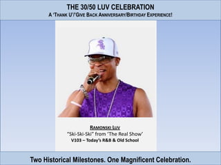 THE 30/50 LUV CELEBRATION
      A ‘THANK U’/’GIVE BACK ANNIVERSARY/BIRTHDAY EXPERIENCE!




                         RAMONSKI LUV
              “Ski-Ski-Ski” from ‘The Real Show’
                V103 – Today’s R&B & Old School



Two Historical Milestones. One Magnificent Celebration.
 