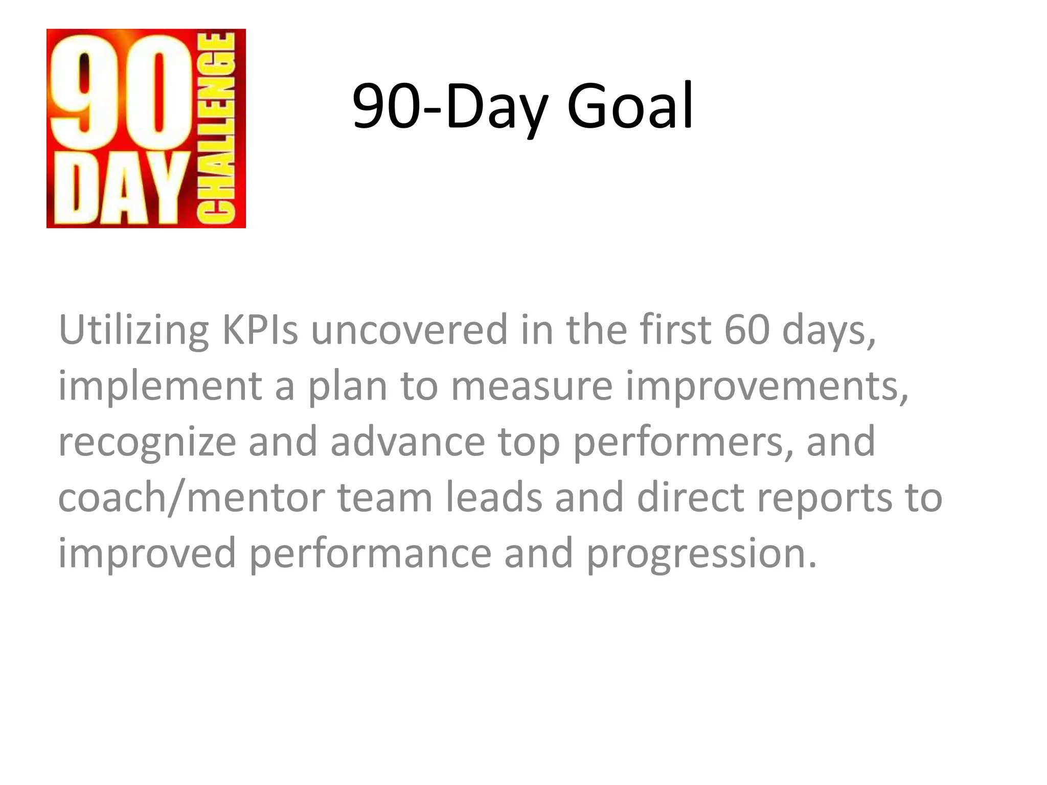 90-Day Goal
Utilizing KPIs uncovered in the first 60 days,
implement a plan to measure improvements,
recognize and advance top performers, and
coach/mentor team leads and direct reports to
improved performance and progression.
 